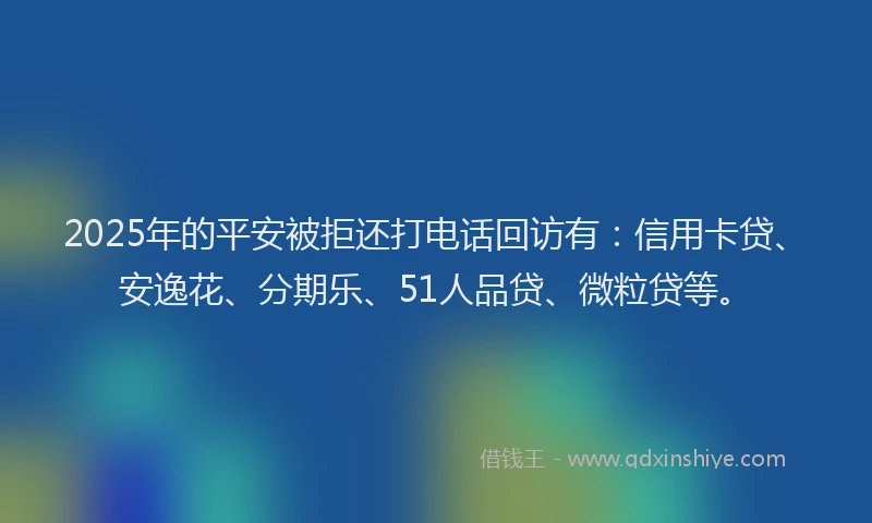2025年的平安被拒还打电话回访有：信用卡贷、安逸花、分期乐、51人品贷、微粒贷等。