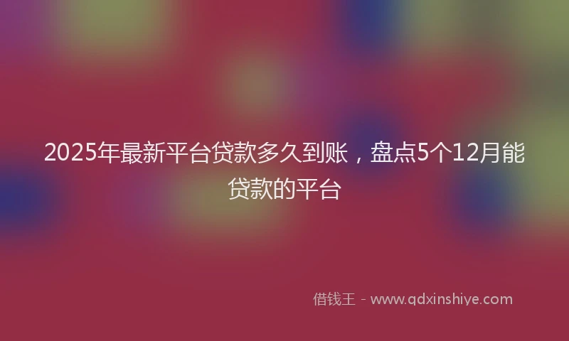 2025年最新平台贷款多久到账，盘点5个12月能贷款的平台