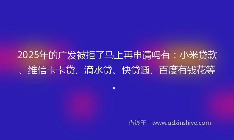 2025年的广发被拒了马上再申请吗有：小米贷款、维信卡卡贷、滴水贷、快贷通、百度有钱花等。