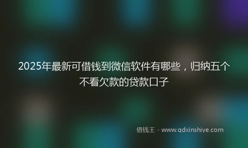 2025年最新可借钱到微信软件有哪些，归纳五个不看欠款的贷款口子