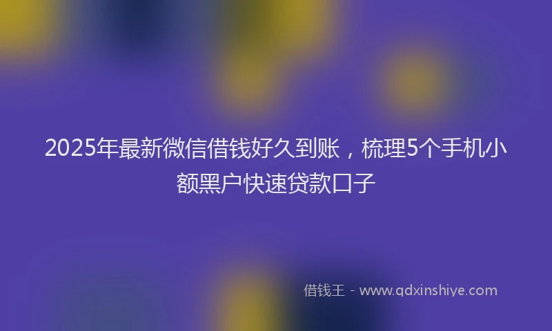 2025年最新微信借钱好久到账，梳理5个手机小额黑户快速贷款口子