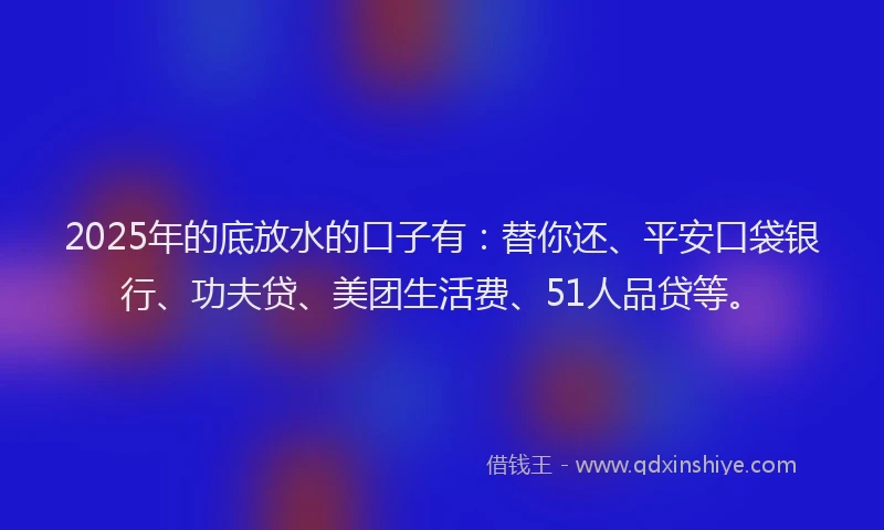 2025年的底放水的口子有：替你还、平安口袋银行、功夫贷、美团生活费、51人品贷等。