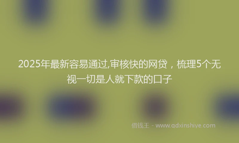 2025年最新容易通过,审核快的网贷，梳理5个无视一切是人就下款的口子