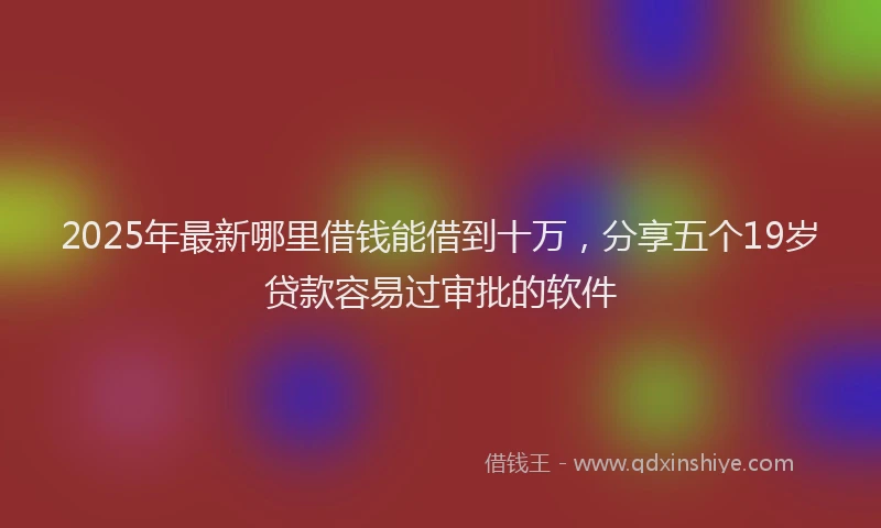 2025年最新哪里借钱能借到十万，分享五个19岁贷款容易过审批的软件