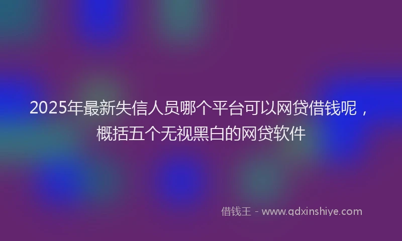 2025年最新失信人员哪个平台可以网贷借钱呢，概括五个无视黑白的网贷软件
