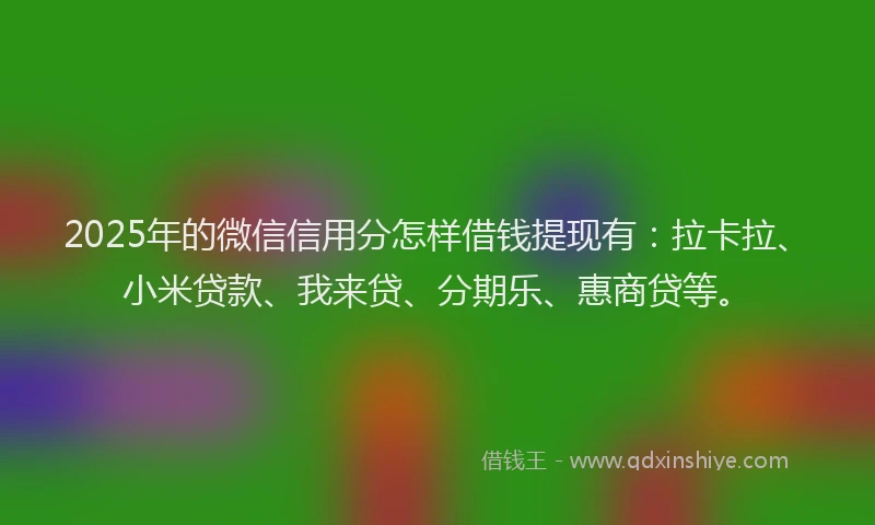 2025年的微信信用分怎样借钱提现有：拉卡拉、小米贷款、我来贷、分期乐、惠商贷等。
