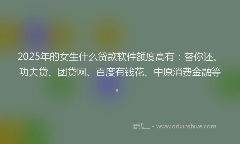 2025年的女生什么贷款软件额度高有：替你还、功夫贷、团贷网、百度有钱花、中原消费金融等。