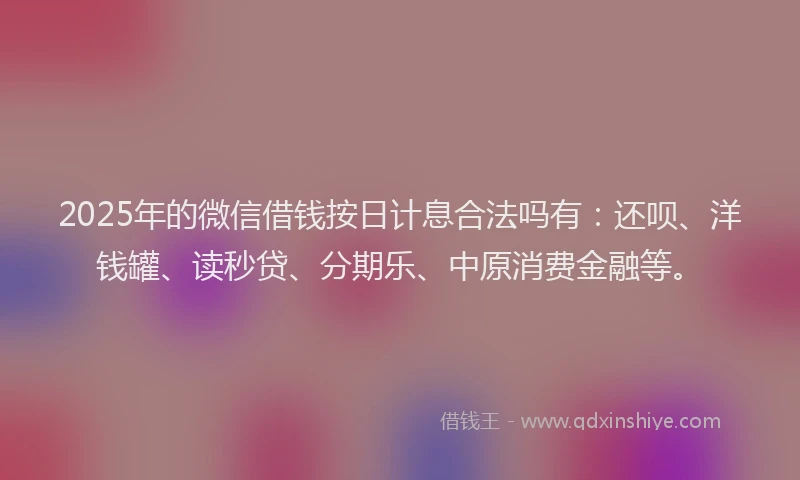 2025年的微信借钱按日计息合法吗有：还呗、洋钱罐、读秒贷、分期乐、中原消费金融等。