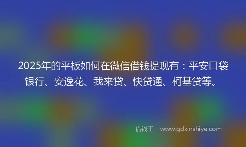 2025年的平板如何在微信借钱提现有：平安口袋银行、安逸花、我来贷、快贷通、柯基贷等。