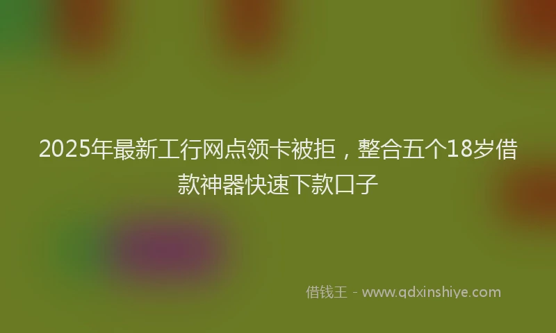 2025年最新工行网点领卡被拒，整合五个18岁借款神器快速下款口子