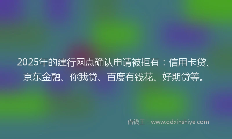 2025年的建行网点确认申请被拒有：信用卡贷、京东金融、你我贷、百度有钱花、好期贷等。