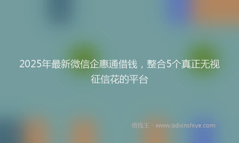 2025年最新微信企惠通借钱，整合5个真正无视征信花的平台