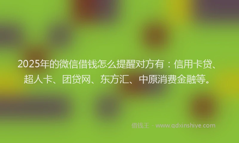 2025年的微信借钱怎么提醒对方有：信用卡贷、超人卡、团贷网、东方汇、中原消费金融等。