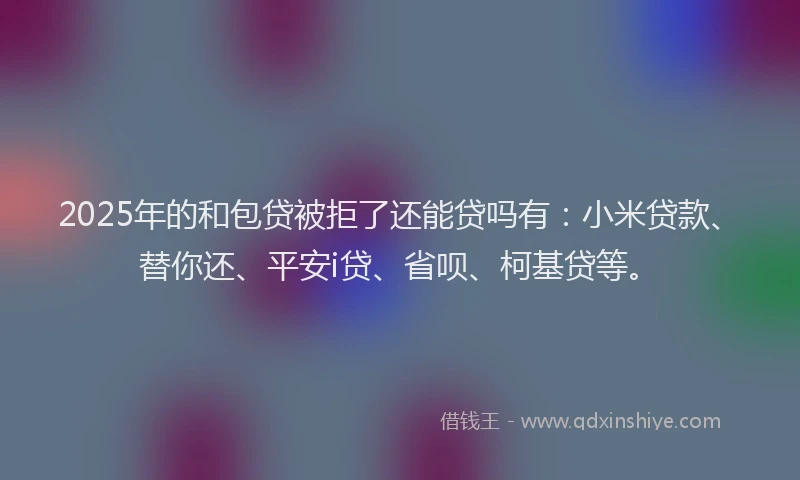 2025年的和包贷被拒了还能贷吗有：小米贷款、替你还、平安i贷、省呗、柯基贷等。