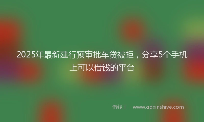 2025年最新建行预审批车贷被拒，分享5个手机上可以借钱的平台