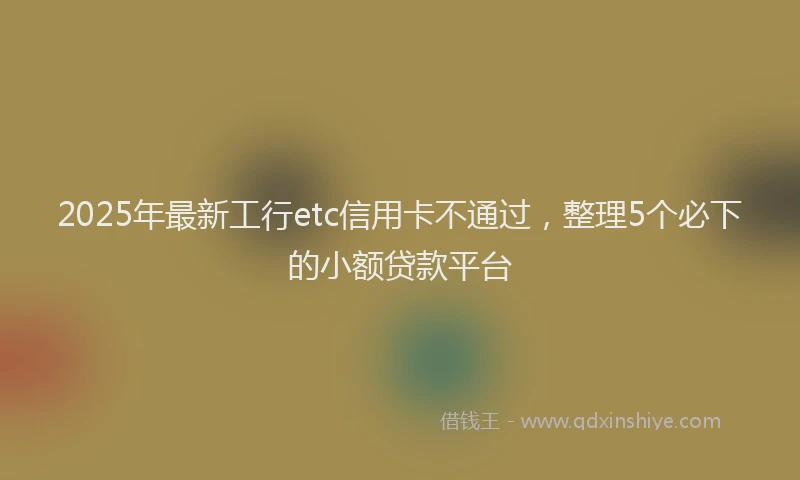 2025年最新工行etc信用卡不通过，整理5个必下的小额贷款平台