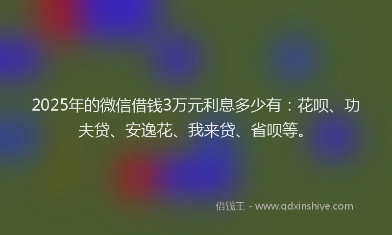 2025年的微信借钱3万元利息多少有：花呗、功夫贷、安逸花、我来贷、省呗等。