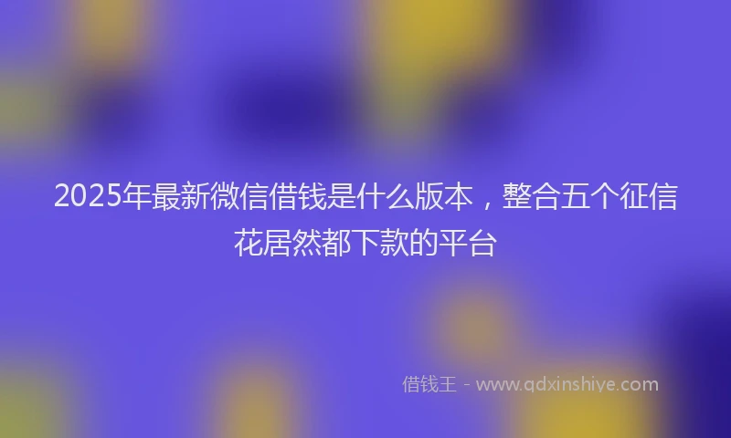 2025年最新微信借钱是什么版本，整合五个征信花居然都下款的平台
