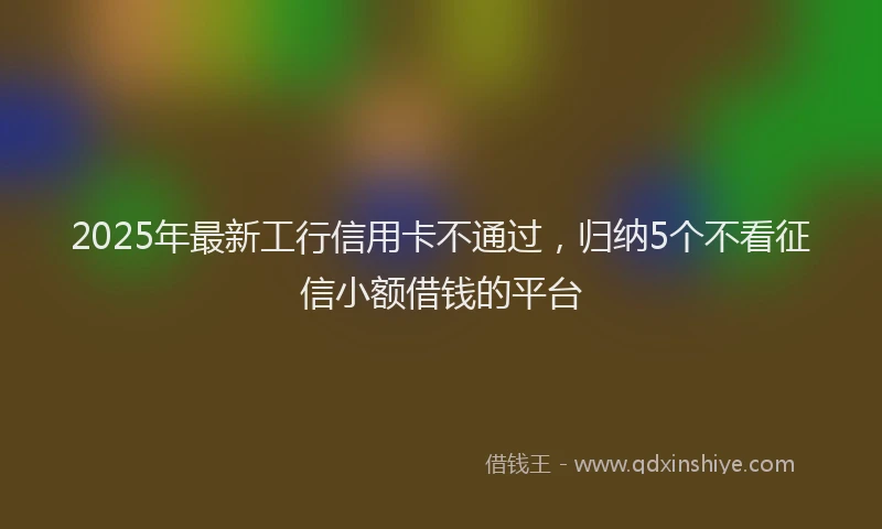 2025年最新工行信用卡不通过，归纳5个不看征信小额借钱的平台