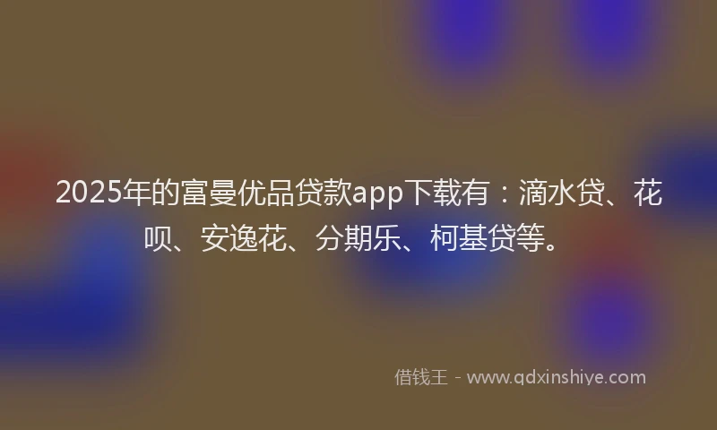 2025年的富曼优品贷款app下载有：滴水贷、花呗、安逸花、分期乐、柯基贷等。