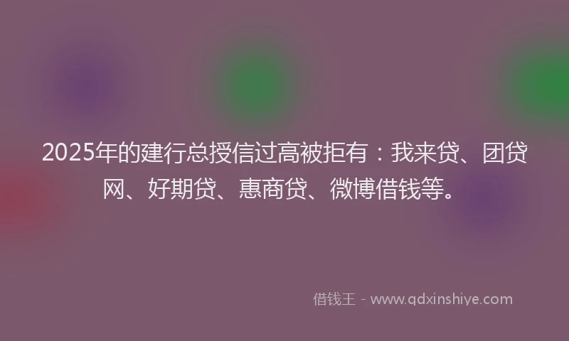 2025年的建行总授信过高被拒有：我来贷、团贷网、好期贷、惠商贷、微博借钱等。
