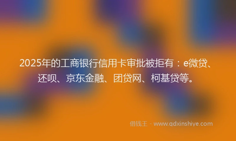 2025年的工商银行信用卡审批被拒有：e微贷、还呗、京东金融、团贷网、柯基贷等。
