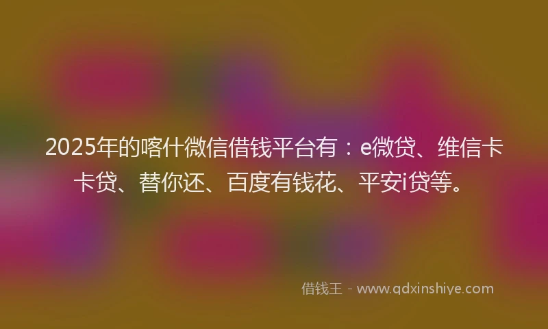 2025年的喀什微信借钱平台有：e微贷、维信卡卡贷、替你还、百度有钱花、平安i贷等。