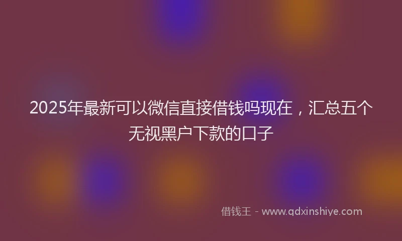 2025年最新可以微信直接借钱吗现在，汇总五个无视黑户下款的口子