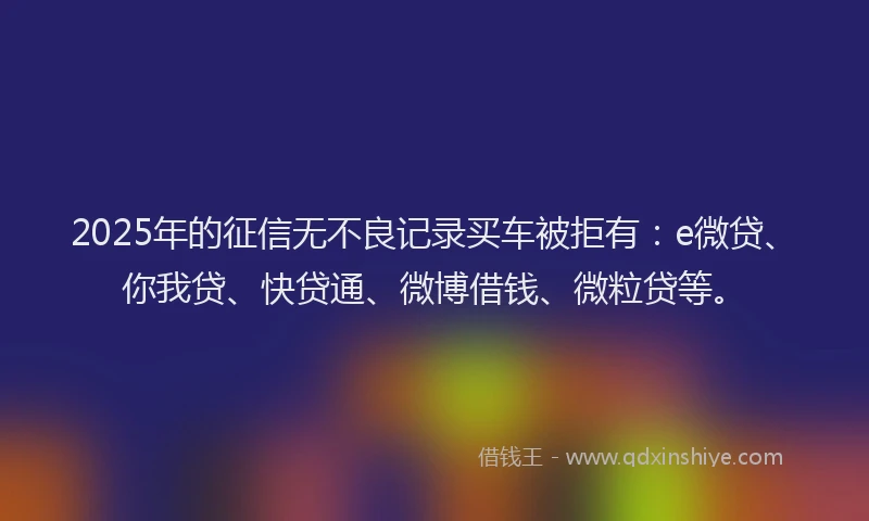 2025年的征信无不良记录买车被拒有：e微贷、你我贷、快贷通、微博借钱、微粒贷等。