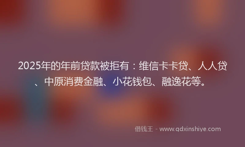 2025年的年前贷款被拒有：维信卡卡贷、人人贷、中原消费金融、小花钱包、融逸花等。