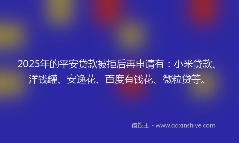 2025年的平安贷款被拒后再申请有：小米贷款、洋钱罐、安逸花、百度有钱花、微粒贷等。