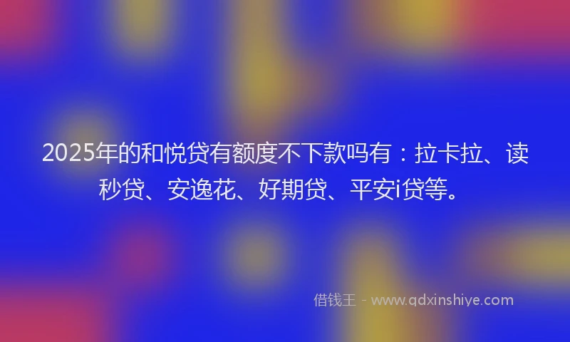 2025年的和悦贷有额度不下款吗有：拉卡拉、读秒贷、安逸花、好期贷、平安i贷等。