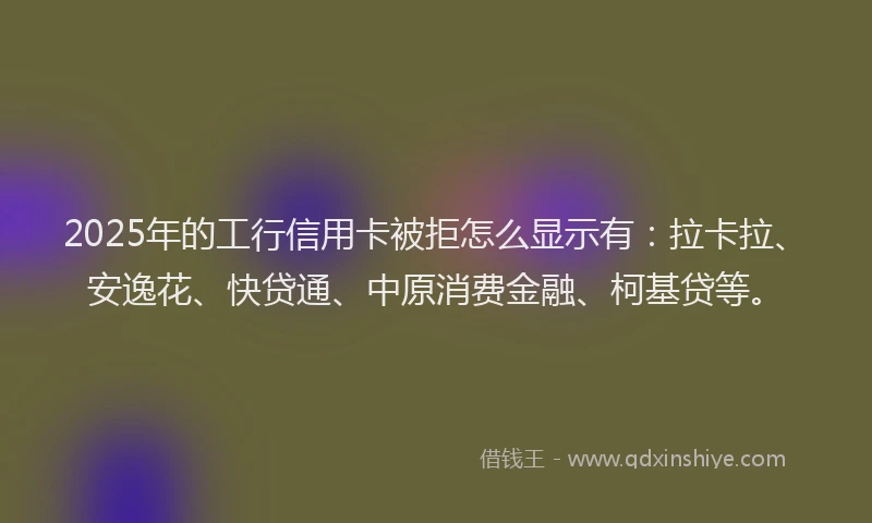 2025年的工行信用卡被拒怎么显示有：拉卡拉、安逸花、快贷通、中原消费金融、柯基贷等。