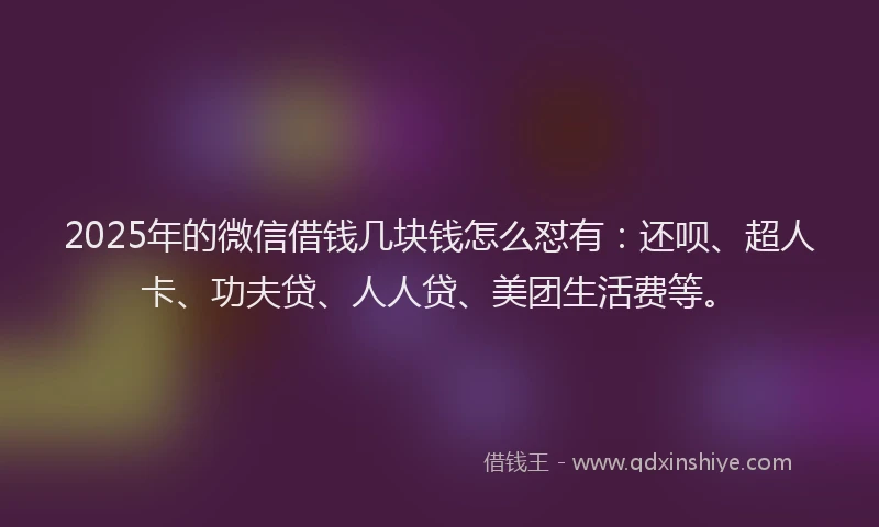 2025年的微信借钱几块钱怎么怼有：还呗、超人卡、功夫贷、人人贷、美团生活费等。