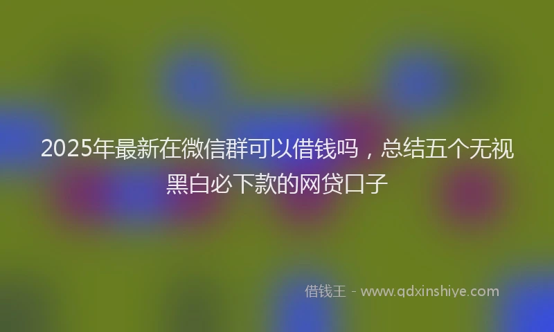 2025年最新在微信群可以借钱吗，总结五个无视黑白必下款的网贷口子