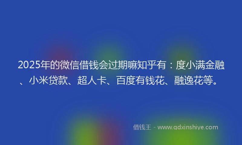 2025年的微信借钱会过期嘛知乎有：度小满金融、小米贷款、超人卡、百度有钱花、融逸花等。