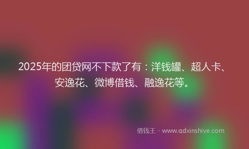 2025年的团贷网不下款了有：洋钱罐、超人卡、安逸花、微博借钱、融逸花等。