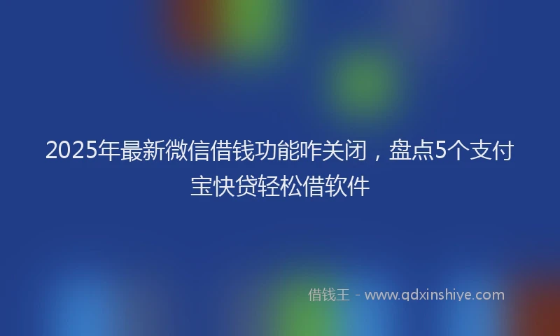 2025年最新微信借钱功能咋关闭，盘点5个支付宝快贷轻松借软件