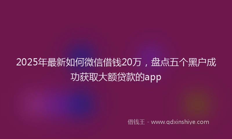 2025年最新如何微信借钱20万，盘点五个黑户成功获取大额贷款的app