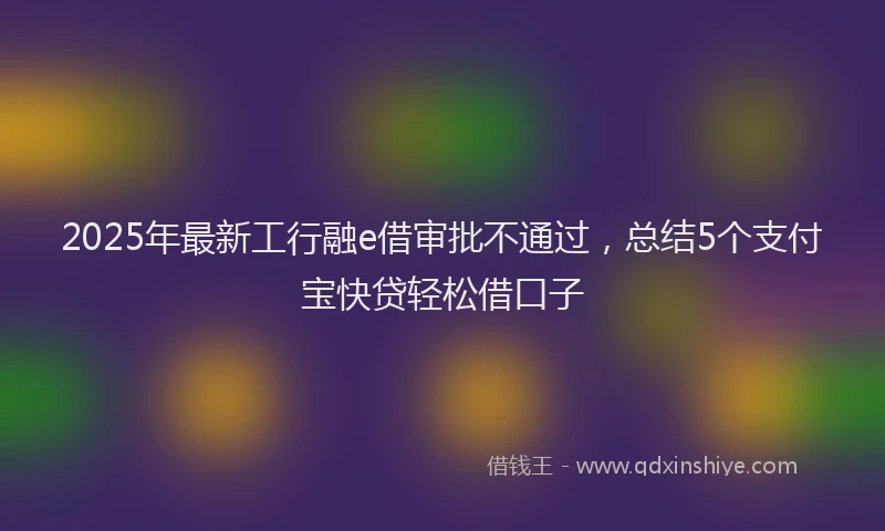 2025年最新工行融e借审批不通过，总结5个支付宝快贷轻松借口子