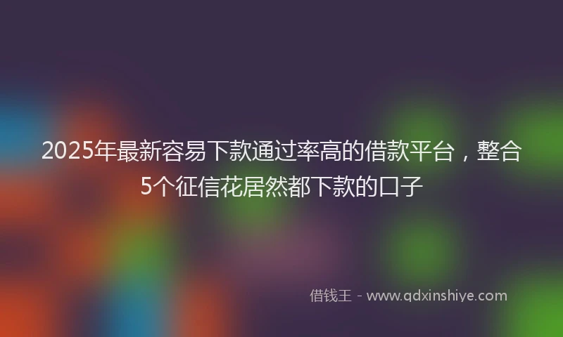 2025年最新容易下款通过率高的借款平台，整合5个征信花居然都下款的口子