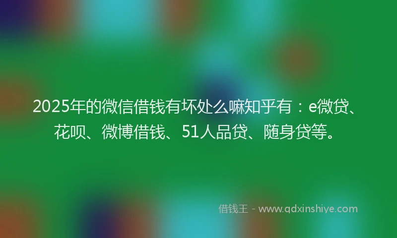 2025年的微信借钱有坏处么嘛知乎有：e微贷、花呗、微博借钱、51人品贷、随身贷等。