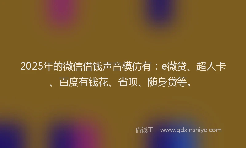 2025年的微信借钱声音模仿有：e微贷、超人卡、百度有钱花、省呗、随身贷等。