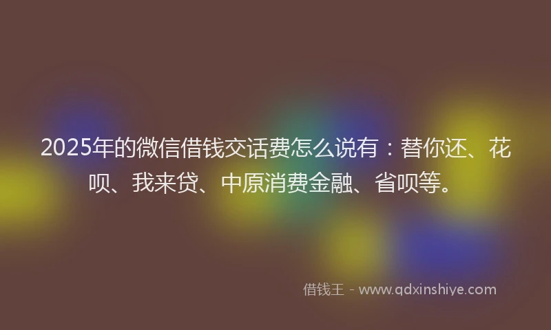 2025年的微信借钱交话费怎么说有：替你还、花呗、我来贷、中原消费金融、省呗等。