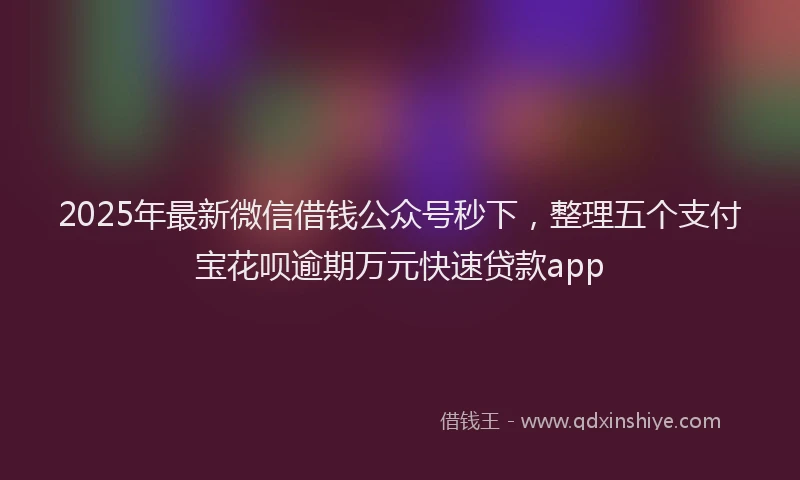 2025年最新微信借钱公众号秒下，整理五个支付宝花呗逾期万元快速贷款app