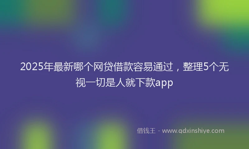 2025年最新哪个网贷借款容易通过，整理5个无视一切是人就下款app