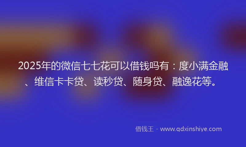 2025年的微信七七花可以借钱吗有：度小满金融、维信卡卡贷、读秒贷、随身贷、融逸花等。
