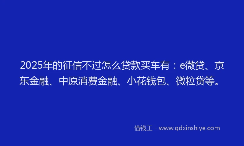 2025年的征信不过怎么贷款买车有：e微贷、京东金融、中原消费金融、小花钱包、微粒贷等。