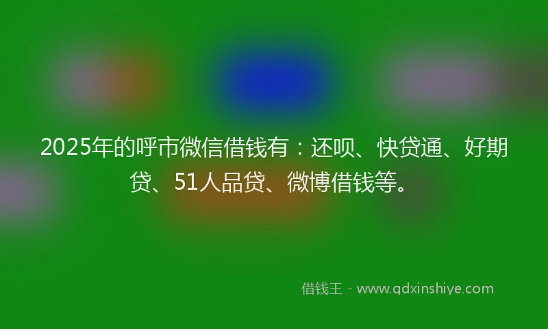 2025年的呼市微信借钱有：还呗、快贷通、好期贷、51人品贷、微博借钱等。