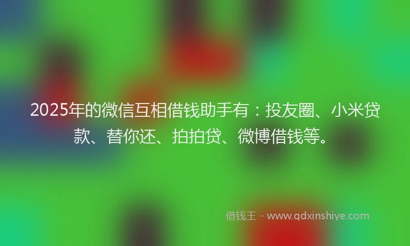 2025年的微信互相借钱助手有：投友圈、小米贷款、替你还、拍拍贷、微博借钱等。